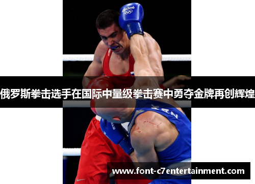 俄罗斯拳击选手在国际中量级拳击赛中勇夺金牌再创辉煌 俄罗斯拳击选手在国际中量级拳击赛中勇夺金牌再创辉煌