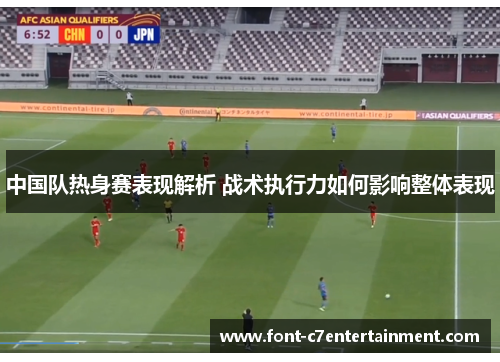中国队热身赛表现解析 战术执行力如何影响整体表现