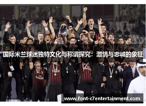 国际米兰球迷独特文化与称谓探究:激情与忠诚的象征 国际米兰球迷独特文化与称谓探究:激情与忠诚的象征